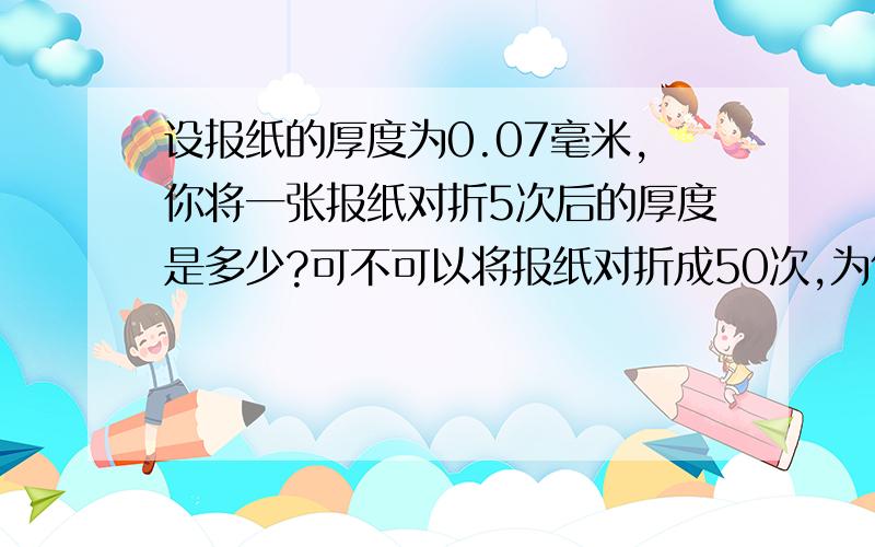 设报纸的厚度为0.07毫米,你将一张报纸对折5次后的厚度是多少?可不可以将报纸对折成50次,为什么?请热心的朋友们给出详细的解题过程,