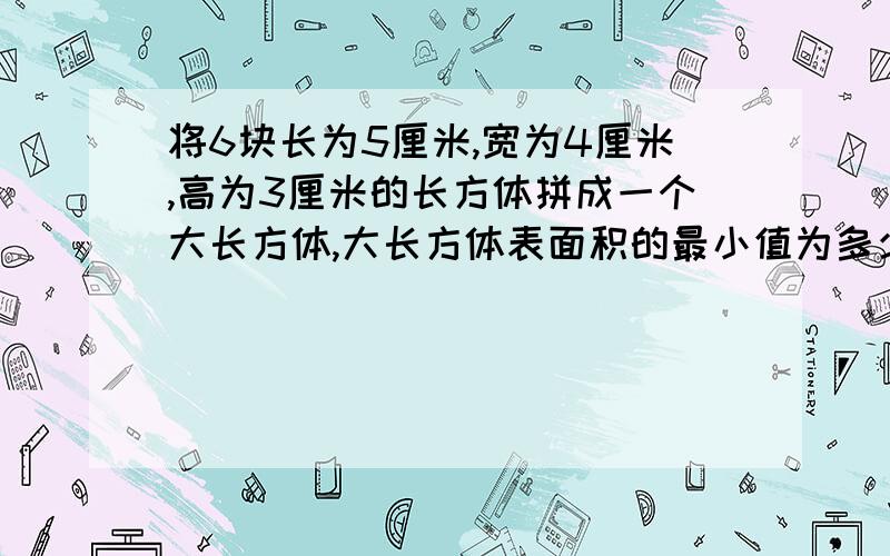 将6块长为5厘米,宽为4厘米,高为3厘米的长方体拼成一个大长方体,大长方体表面积的最小值为多少?我怎么算是364,可答案是314,说是拼成长为9宽8高为5的长方体,它怎么拼的,望分析!