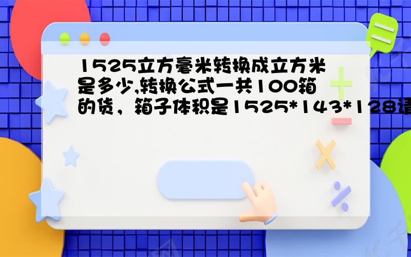 1525立方毫米转换成立方米是多少,转换公式一共100箱的货，箱子体积是1525*143*128请问是多少CBM啊，可以帮我写出公式吗