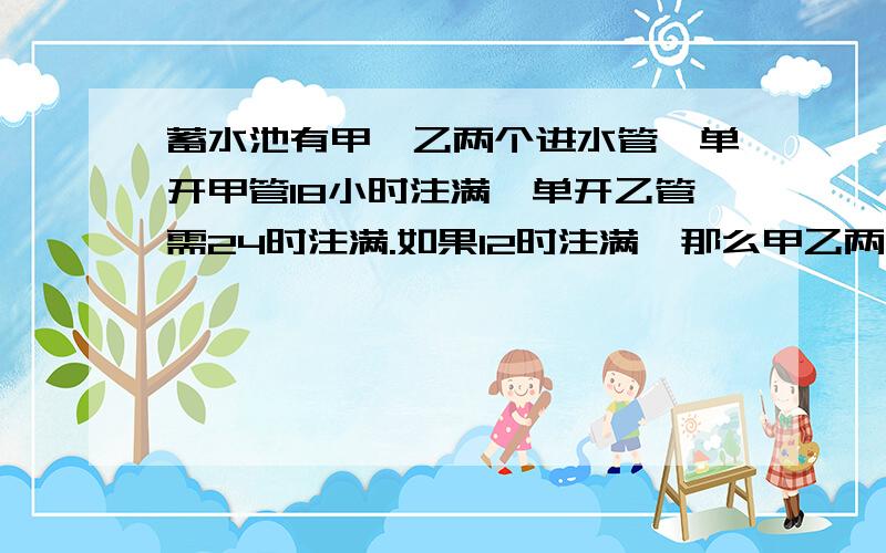 蓄水池有甲,乙两个进水管,单开甲管18小时注满,单开乙管需24时注满.如果12时注满,那么甲乙两管要合开多久?