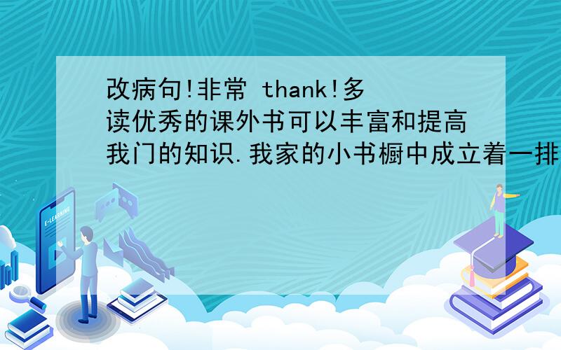 改病句!非常 thank!多读优秀的课外书可以丰富和提高我门的知识.我家的小书橱中成立着一排排崭新的图书,有水浒传.皮皮鲁传.西游记等古典名作.它们对我很感兴趣,我养成了每天阅读课外读