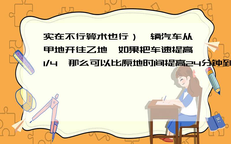 实在不行算术也行）一辆汽车从甲地开往乙地,如果把车速提高1/4,那么可以比原地时间提高24分钟到达,如果以原速度行驶80Km后,再把车速提高1/3,那么可以提前十分钟到达乙地,求甲乙地相距多