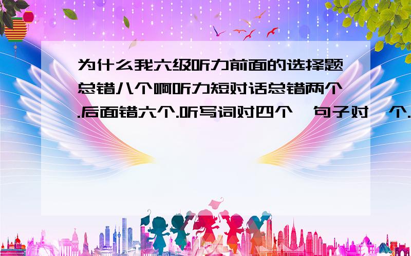 为什么我六级听力前面的选择题总错八个啊听力短对话总错两个.后面错六个.听写词对四个,句子对一个.想让大家帮我算下听力能打多少分.另外给我点经验,让我提高.