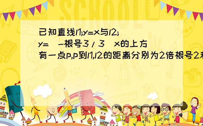 已知直线l1;y=x与l2;y=（-根号3/3）x的上方有一点p,p到l1,l2的距离分别为2倍根号2和2倍根号3,求点p坐标(1,求点p坐标   我怎么求出来是（12-4根号3,8-4根号3）(2)  求绝对值AB的值