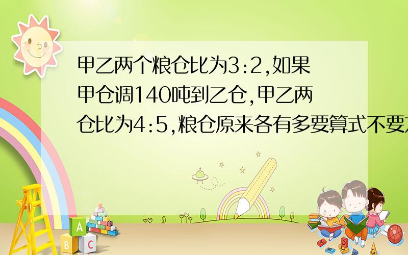 甲乙两个粮仓比为3:2,如果甲仓调140吨到乙仓,甲乙两仓比为4:5,粮仓原来各有多要算式不要方程 好的话再提悬赏分