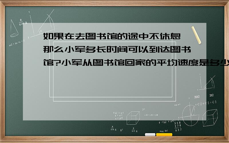 如果在去图书馆的途中不休息,那么小军多长时间可以到达图书馆?小军从图书馆回家的平均速度是多少如果在去图书馆的途中不休息,那么小军多长时间可以到达图书馆?   小军从图书馆回家的