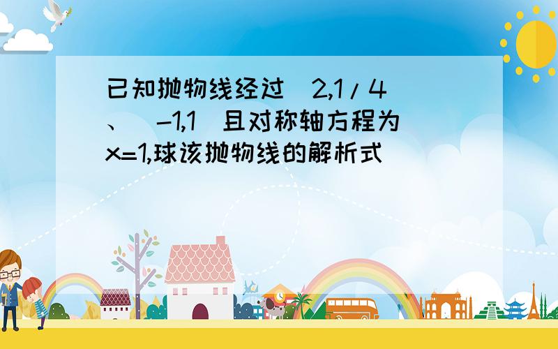 已知抛物线经过（2,1/4）、（-1,1）且对称轴方程为x=1,球该抛物线的解析式