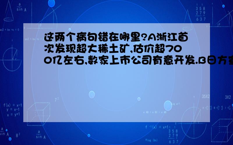 这两个病句错在哪里?A浙江首次发现超大稀土矿,估价超700亿左右,数家上市公司有意开发.B日方宣称福岛第一核电站附近海水中所测得的放射性碘含量持续不断上升,已超过法定限度的4385倍.