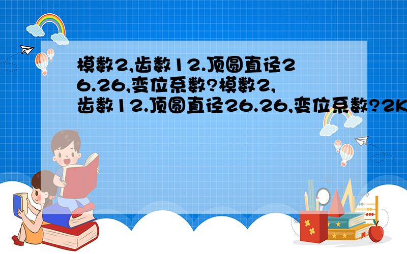 模数2,齿数12.顶圆直径26.26,变位系数?模数2,齿数12.顶圆直径26.26,变位系数?2K-H(A)型行星传动：a-c外合中.中心轮外径26.34,齿数12.行星轮外径26.26,齿数12.请问齿轮参数是多少?怎样计算?c齿轮是4只.