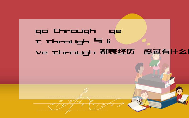 go through ,get through 与 live through 都表经历,度过有什么区别啊