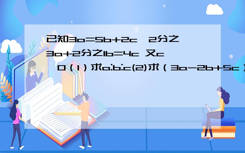 已知3a=5b+2c,2分之3a+2分之1b=4c 又c≠0（1）求a:b:c(2)求（3a-2b+5c）分之（2a+3b-4c）