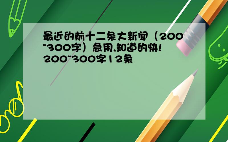 最近的前十二条大新闻（200~300字）急用,知道的快!200~300字12条