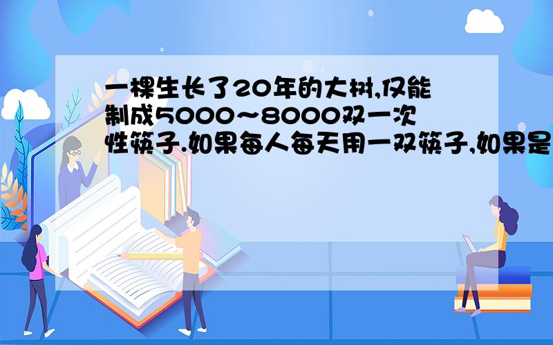 一棵生长了20年的大树,仅能制成5000～8000双一次性筷子.如果每人每天用一双筷子,如果是一个1000万人的城市,一年要砍多少棵这样的大树呢?