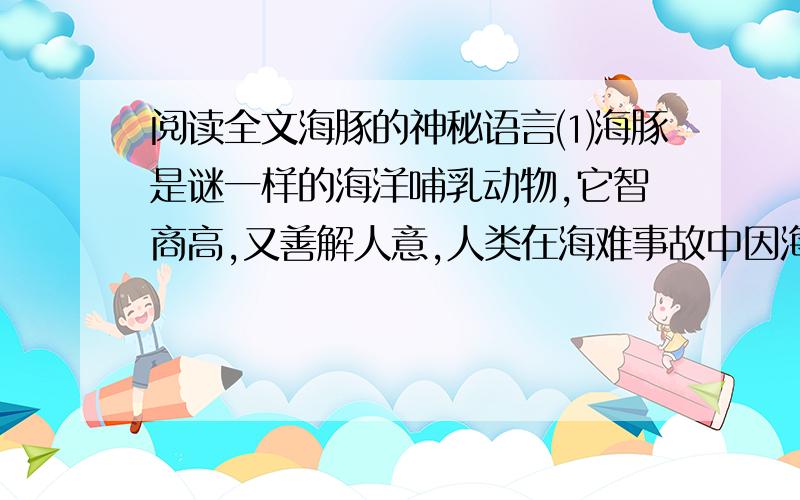 阅读全文海豚的神秘语言⑴海豚是谜一样的海洋哺乳动物,它智商高,又善解人意,人类在海难事故中因海豚而获救的事例屡见不鲜. ⑵海豚还会唱歌,但是这种歌声人耳是听不到的,要用专门的超