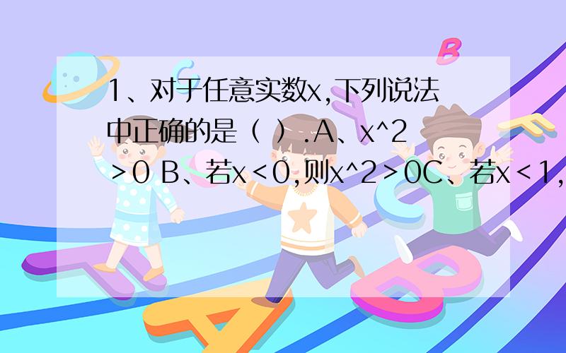 1、对于任意实数x,下列说法中正确的是（ ）.A、x^2＞0 B、若x＜0,则x^2＞0C、若x＜1,则x^2＜1 D、若x＞0,则x^2≥x2、已知满足不等式(x+1)/2≤a+1的正整数只有三个,则（ ）.A、1≤a＜3/2 B、1＜a≤3/2 C