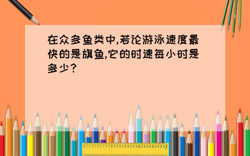 在众多鱼类中,若论游泳速度最快的是旗鱼,它的时速每小时是多少?