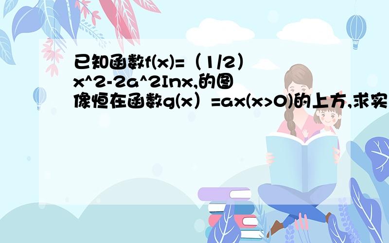 已知函数f(x)=（1/2）x^2-2a^2Inx,的图像恒在函数g(x）=ax(x>0)的上方,求实数a的取值范围.