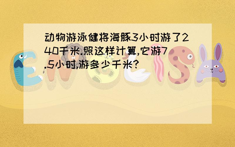 动物游泳健将海豚3小时游了240千米.照这样计算,它游7.5小时,游多少千米?