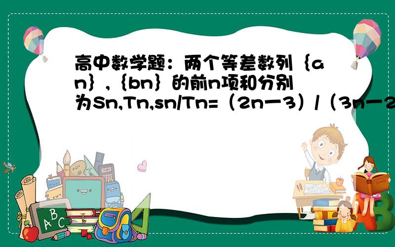 高中数学题：两个等差数列｛an｝,｛bn｝的前n项和分别为Sn,Tn,sn/Tn=（2n一3）/（3n一2)、则a5/b5=?