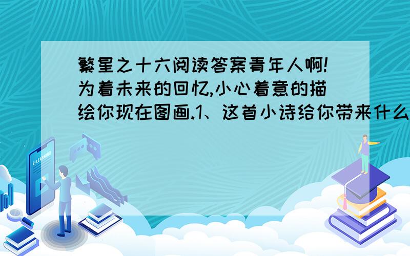 繁星之十六阅读答案青年人啊!为着未来的回忆,小心着意的描绘你现在图画.1、这首小诗给你带来什么启示?2、分析诗中你认为精妙的词.