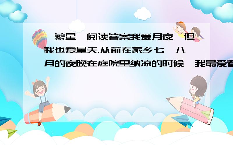 《繁星》阅读答案我爱月夜,但我也爱星天.从前在家乡七、八月的夜晚在庭院里纳凉的时候,我最爱看天上密密麻麻的繁星.望着星天,我就会忘记一切,仿佛回到了母亲的怀里似的.　　三年前在