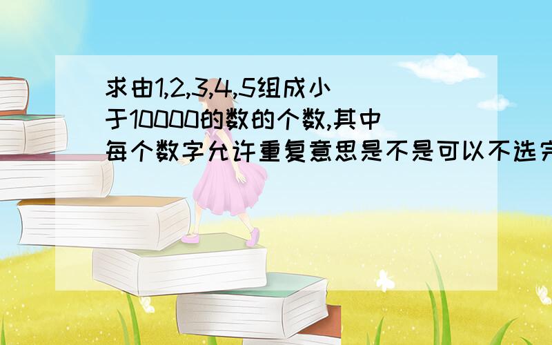 求由1,2,3,4,5组成小于10000的数的个数,其中每个数字允许重复意思是不是可以不选完所有的数?