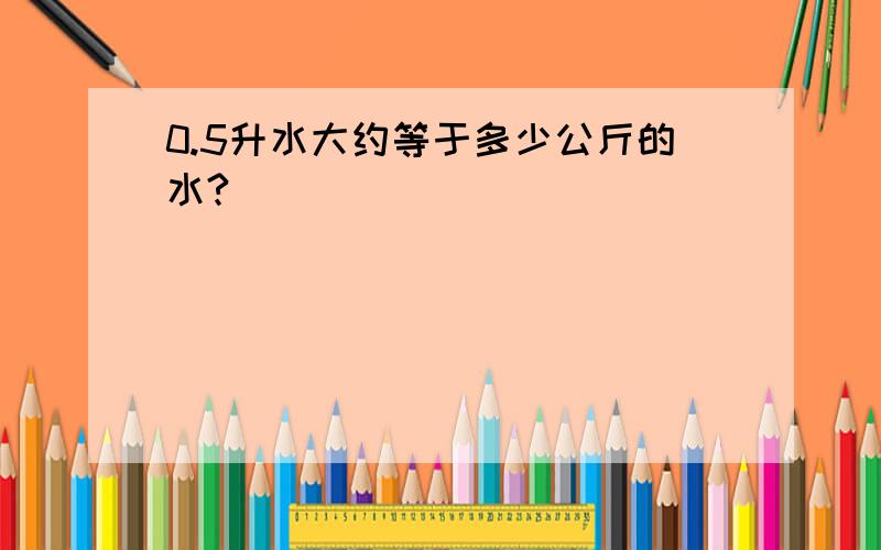 0.5升水大约等于多少公斤的水?