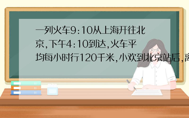 一列火车9:10从上海开往北京,下午4:10到达,火车平均每小时行120千米,小欢到北京站后,离家还有80千米.还有小欢家路程是多少?