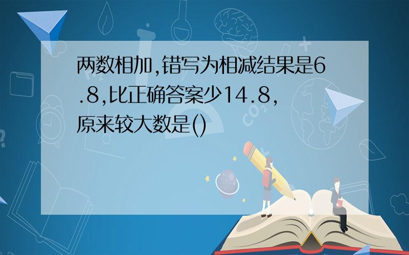 两数相加,错写为相减结果是6.8,比正确答案少14.8,原来较大数是()