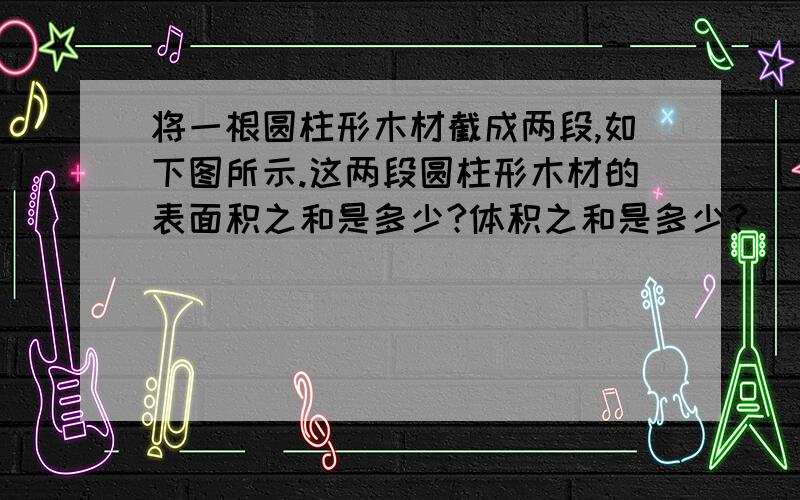 将一根圆柱形木材截成两段,如下图所示.这两段圆柱形木材的表面积之和是多少?体积之和是多少?