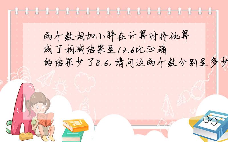 两个数相加小胖在计算时将他算成了相减结果是12.6比正确的结果少了8.6,请问这两个数分别是多少?TUT求帮忙.能不能算是简单一点?我着急.