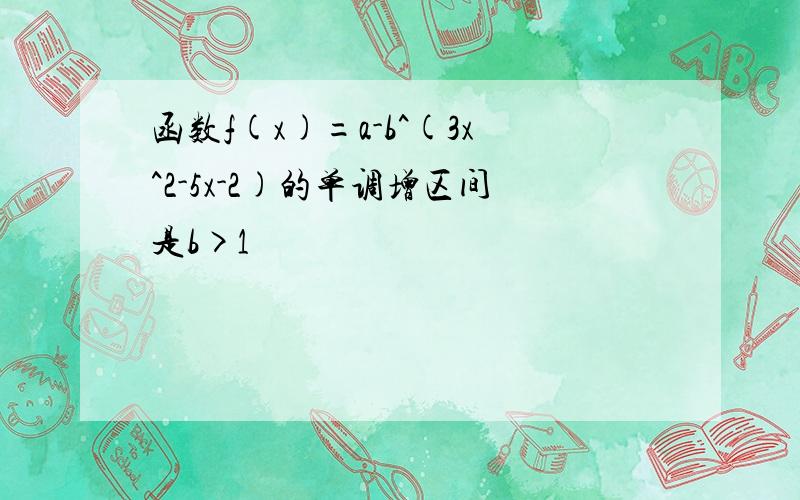 函数f(x)=a-b^(3x^2-5x-2)的单调增区间是b>1