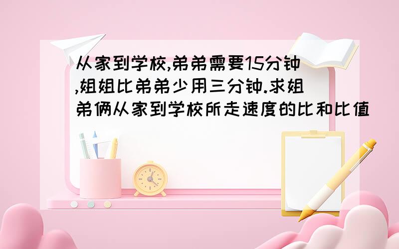 从家到学校,弟弟需要15分钟,姐姐比弟弟少用三分钟.求姐弟俩从家到学校所走速度的比和比值