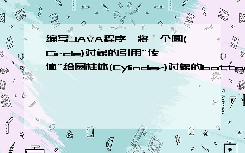 编写JAVA程序,将一个圆(Circle)对象的引用”传值”给圆柱体(Cylinder)对象的bottom,求圆柱体的体积.