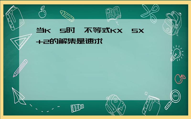 当K>5时,不等式KX>5X+2的解集是速求