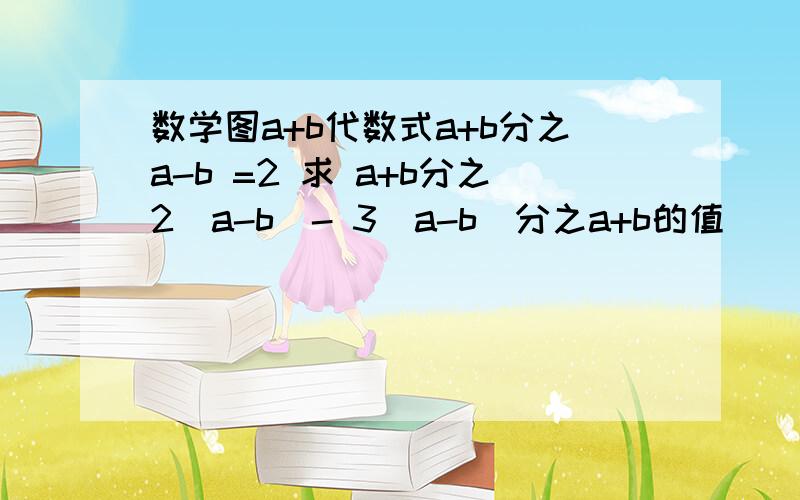 数学图a+b代数式a+b分之a-b =2 求 a+b分之2（a-b）- 3（a-b）分之a+b的值