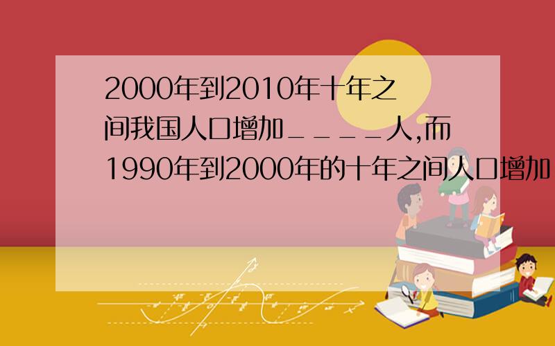 2000年到2010年十年之间我国人口增加____人,而1990年到2000年的十年之间人口增加____人A.   2250万、2.4亿  B.   7390万、1.3亿  C.   7390万、2.4亿  D.   2250万、1.3亿