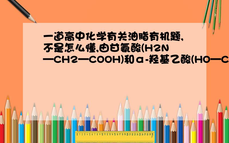 一道高中化学有关油脂有机题,不是怎么懂,由甘氨酸(H2N—CH2—COOH)和α-羟基乙酸(HO—CH2—COOH)所组成的混合物发生分子间脱水反应,其中生成物属于两分子间脱水的直链产物有?,答案是5种以上,