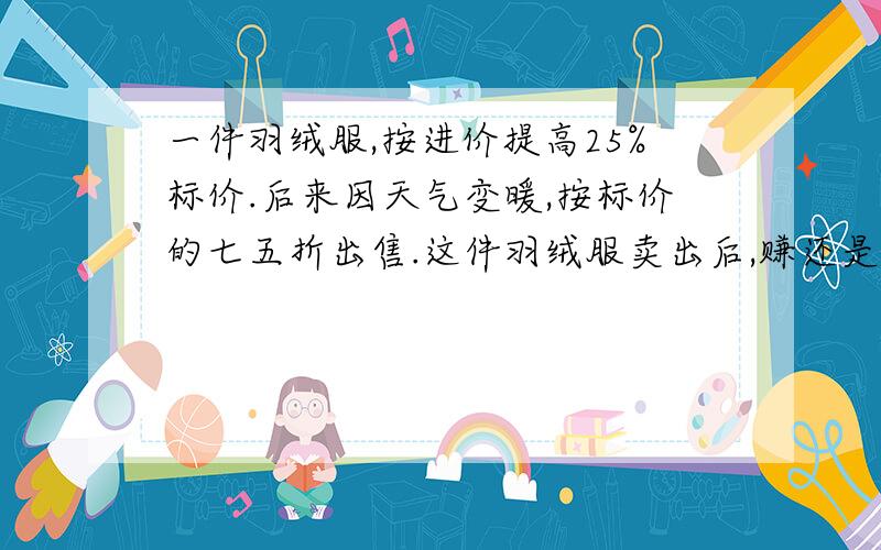 一件羽绒服,按进价提高25%标价.后来因天气变暖,按标价的七五折出售.这件羽绒服卖出后,赚还是赔?赚或赔