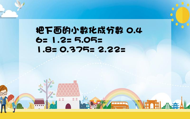 把下面的小数化成分数 0.46= 1.2= 5.05= 1.8= 0.375= 2.22=