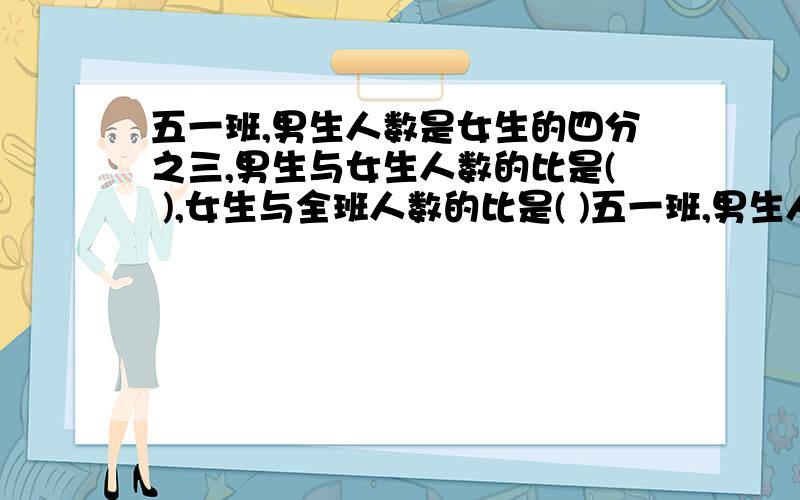 五一班,男生人数是女生的四分之三,男生与女生人数的比是( ),女生与全班人数的比是( )五一班,男生人数是女生的四分之三,男生与女生人数的比是（ ）,女生与全班人数的比是（ ）