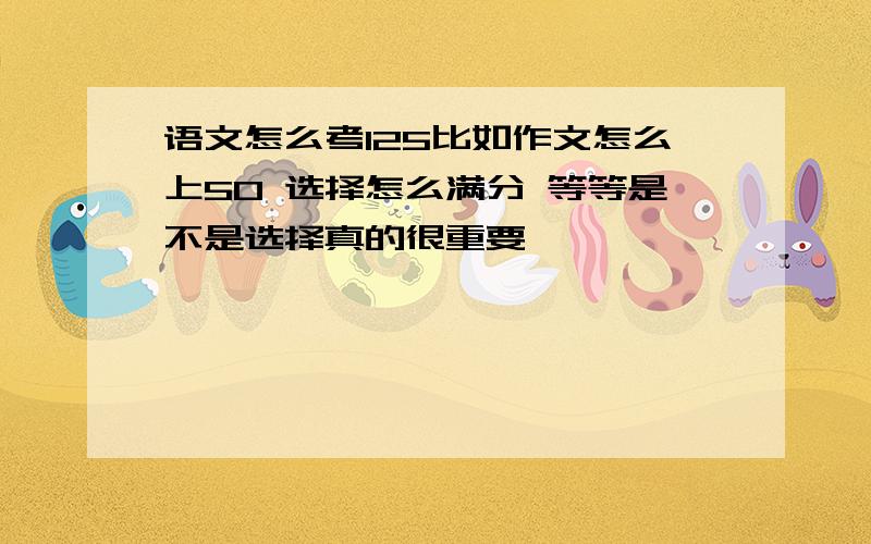 语文怎么考125比如作文怎么上50 选择怎么满分 等等是不是选择真的很重要