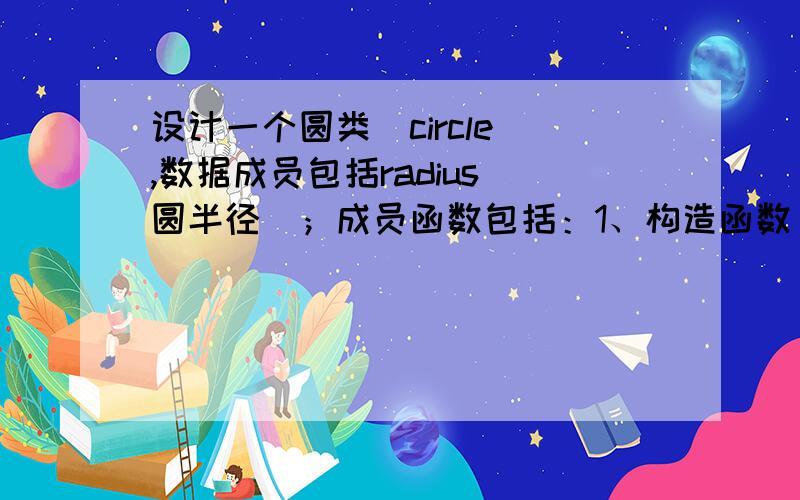 设计一个圆类（circle）,数据成员包括radius(圆半径)；成员函数包括：1、构造函数（要求对构造函数进行重