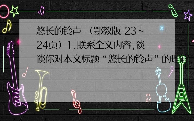 悠长的铃声 （鄂教版 23~24页）1.联系全文内容,谈谈你对本文标题“悠长的铃声”的理解.2.下面的句子写得好,说说好在哪里.⑴上课的铃声在我背后想起来了,像一条鞭子,抽我的双腿.⑵他苍老