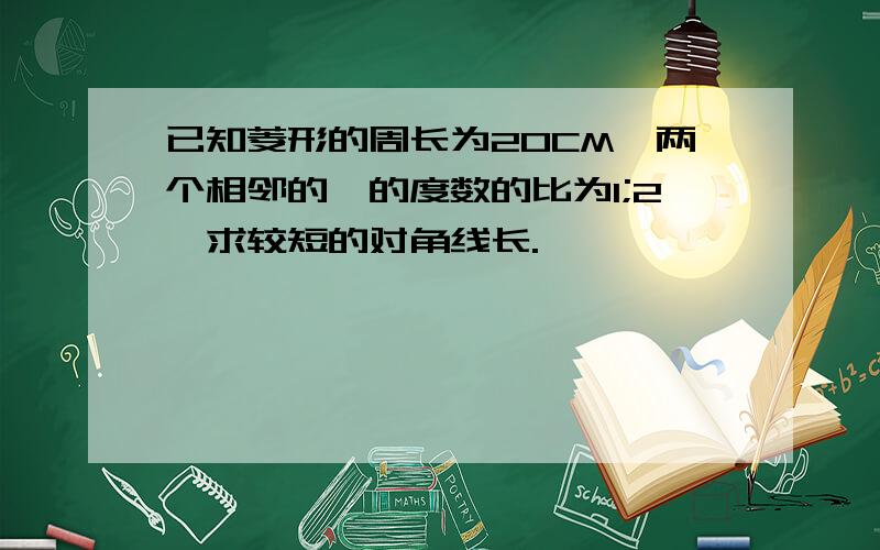 已知菱形的周长为20CM,两个相邻的壐的度数的比为1;2,求较短的对角线长.