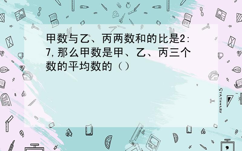 甲数与乙、丙两数和的比是2:7,那么甲数是甲、乙、丙三个数的平均数的（）