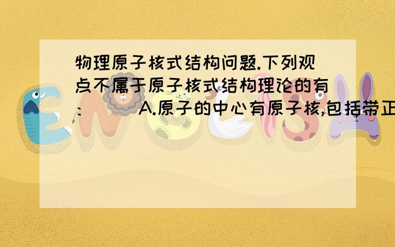 物理原子核式结构问题.下列观点不属于原子核式结构理论的有：（ ）A.原子的中心有原子核,包括带正电的质子和不带点的中子B.原子的正电荷均匀分布在整个原子中C.原子的全部正电荷和几