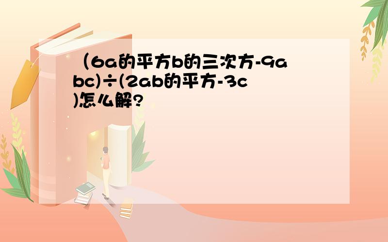 （6a的平方b的三次方-9abc)÷(2ab的平方-3c)怎么解?