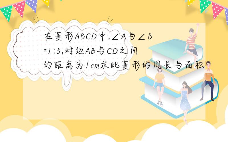 在菱形ABCD中,∠A与∠B=1:5,对边AB与CD之间的距离为1cm求此菱形的周长与面积