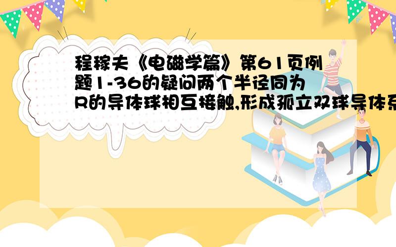 程稼夫《电磁学篇》第61页例题1-36的疑问两个半径同为R的导体球相互接触,形成孤立双球导体系统,求此系统的电容量书中用到了电像法,逐次逼近,“A球的像电荷q2正好消除B球球心处像电荷q1